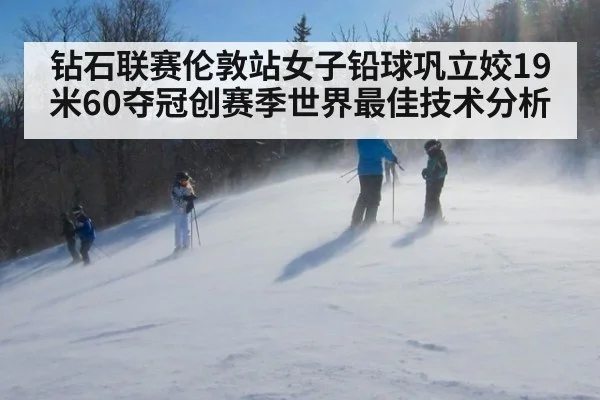 钻石联赛伦敦站女子铅球巩立姣19米60夺冠创赛季世界最佳技术分析