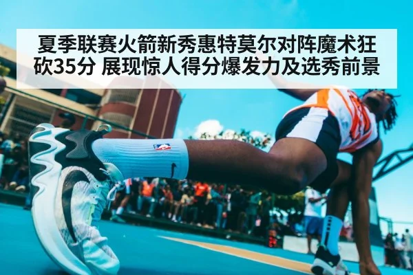 夏季联赛火箭新秀惠特莫尔对阵魔术狂砍35分 展现惊人得分爆发力及选秀前景