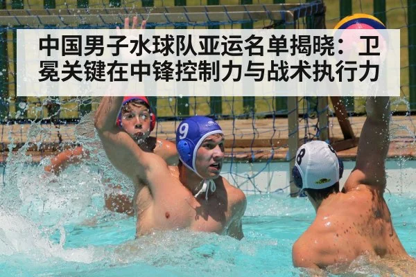 中国男子水球队亚运名单揭晓：卫冕关键在中锋控制力与战术执行力